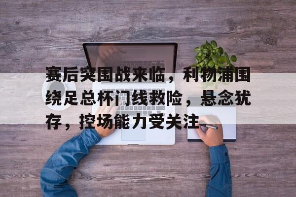 星空体育-赛后突围战来临，利物浦围绕足总杯门线救险，悬念犹存，控场能力受关注(利物浦需任命新总监去运作)