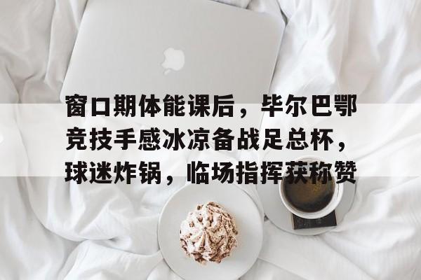 开云体育-关于窗口期体能课后，毕尔巴鄂竞技手感冰凉备战足总杯，球迷炸锅，临场指挥获称赞的信息