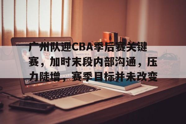 广州队迎CBA季后赛关键赛，加时末段内部沟通，压力陡增，赛季目标并未改变的简单介绍